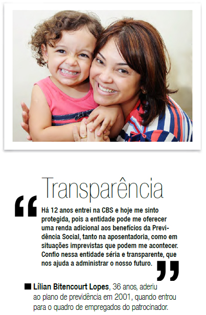 Transparência - Há 12 anos entrei na CBS e hoje me sinto protegida, pois a entidade pode me oferecer uma renda adicional aos benefícios da Previdência Social, tanto na aposentadoria, como em situações imprevistas que podem me acontecer. Confio nessa entidade séria e transparente, que nos ajuda a administrar o nosso futuro. Lílian Bitencourt Lopes, 36 anos, aderiu ao plano de previdência em 2001, quando entrou para o quadro de empregados do patrocinador.