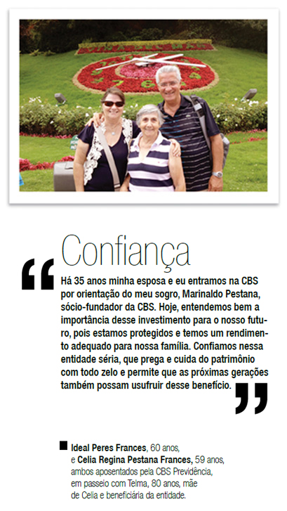 Confiança - Há 35 anos minha esposa e eu entramos na CBS por orientação do meu sogro, Marinaldo Pestana, sócio-fundador da CBS. Hoje, entendemos bem a importância desse investimento para o nosso futuro, pois estamos protegidos e temos um rendimento adequado para nossa família. Confiamos nessa entidade séria, que prega e cuida do patrimônio com todo zelo e permite que as próximas gerações também possam usufruir desse benefício. - Ideal Peres Frances, 60 anos, e Celia Regina Pestana Frances, 59 anos, ambos aposentados pela CBS Previdência, em passeio com Telma, 80 anos, mãe de Celia e beneficiária da entidade.