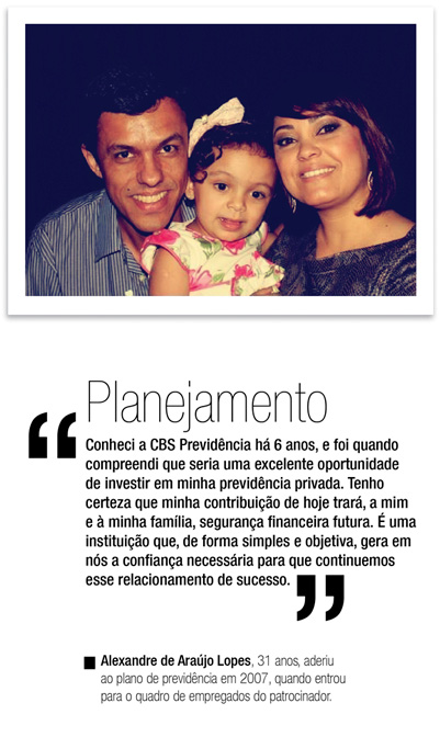 Planejamento - Conheci a CBS Previdência há 6 anos, e foi quando compreendi que seria uma excelente oportunidade de investir em minha previdência privada. Tenho certeza que minha contribuição de hoje trará, a mim e à minha família, segurança financeira futura. é uma instituição que, de forma simples e objetiva, gera em nós a confiança necessária para que continuemos esse relacionamento de sucesso. - Alexandre de Araújo Lopes, 31 anos, aderiu ao plano de previdência em 2007, quando entrou para o quadro de empregados do patrocinador.