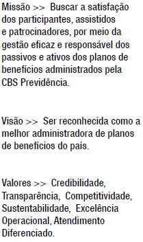 Missão >>  Buscar a satisfação dos participantes, assistidos e patrocinadores, por meio da gestão eficaz e responsável dos passivos e ativos dos planos de benefícios administrados pela CBS Previdência. Visão >>  Ser reconhecida como a melhor administradora de planos de benefícios do país. Valores >>  Credibilidade, Transparência,  Competitividade,  Sustentabilidade,  Excelência Operacional, Atendimento Diferenciado.